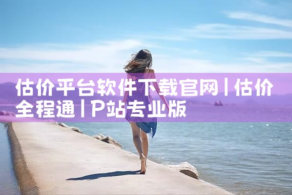 估价平台软件下载官网|P站专业版